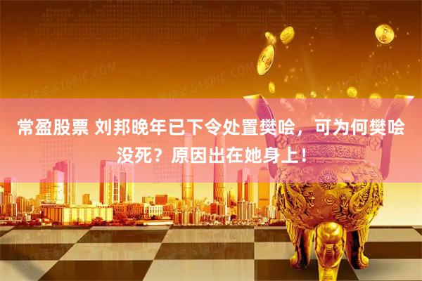 常盈股票 刘邦晚年已下令处置樊哙，可为何樊哙没死？原因出在她身上！