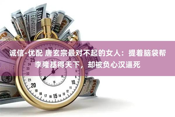 诚信-优配 唐玄宗最对不起的女人：提着脑袋帮李隆基得天下，却被负心汉逼死
