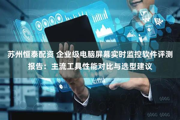 苏州恒泰配资 企业级电脑屏幕实时监控软件评测报告：主流工具性能对比与选型建议