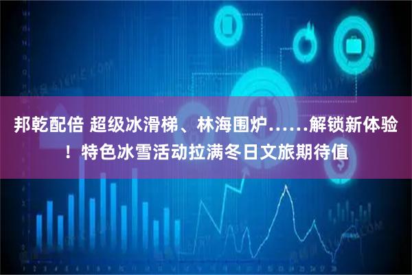 邦乾配倍 超级冰滑梯、林海围炉……解锁新体验！特色冰雪活动拉满冬日文旅期待值