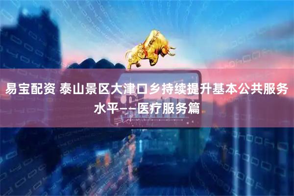 易宝配资 泰山景区大津口乡持续提升基本公共服务水平——医疗服务篇