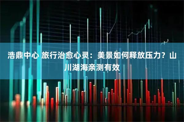 浩鼎中心 旅行治愈心灵：美景如何释放压力？山川湖海亲测有效