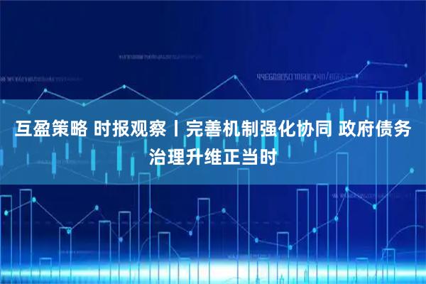 互盈策略 时报观察丨完善机制强化协同 政府债务治理升维正当时