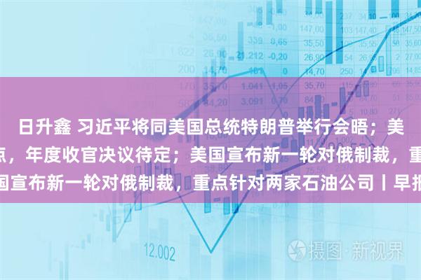 日升鑫 习近平将同美国总统特朗普举行会晤；美联储下调利率25个基点，年度收官决议待定；美国宣布新一轮对俄制裁，重点针对两家石油公司丨早报