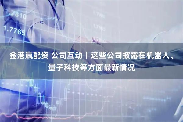 金港赢配资 公司互动丨这些公司披露在机器人、量子科技等方面最新情况