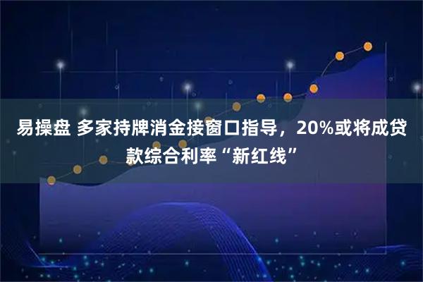 易操盘 多家持牌消金接窗口指导，20%或将成贷款综合利率“新红线”
