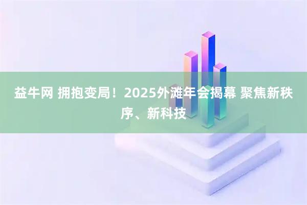 益牛网 拥抱变局！2025外滩年会揭幕 聚焦新秩序、新科技