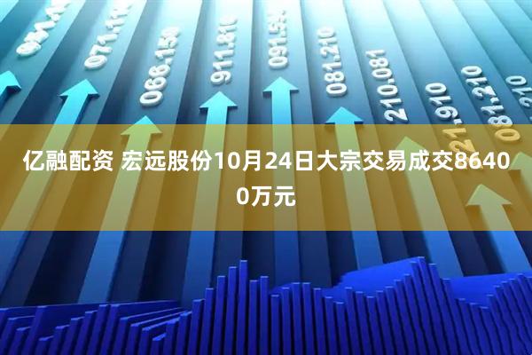 亿融配资 宏远股份10月24日大宗交易成交86400万元