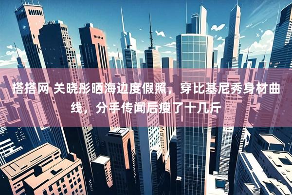 搭搭网 关晓彤晒海边度假照，穿比基尼秀身材曲线，分手传闻后瘦了十几斤