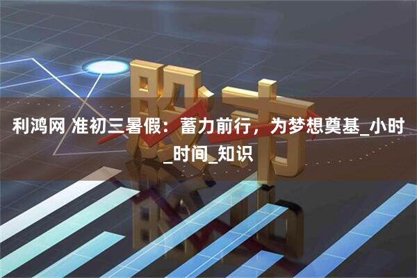利鸿网 准初三暑假：蓄力前行，为梦想奠基_小时_时间_知识