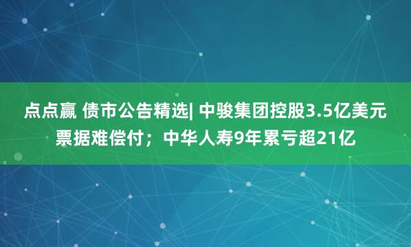 点点赢 债市公告精选| 中骏集团控股3.5亿美元票据难偿付；中华人寿9年累亏超21亿