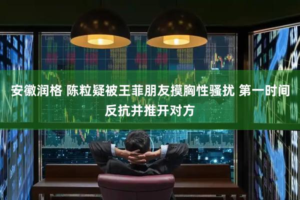 安徽润格 陈粒疑被王菲朋友摸胸性骚扰 第一时间反抗并推开对方