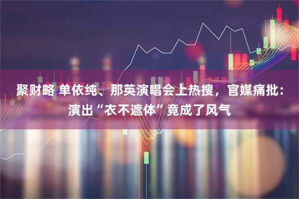 聚财略 单依纯、那英演唱会上热搜，官媒痛批：演出“衣不遮体”竟成了风气